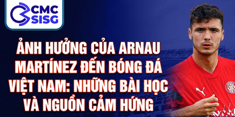 Ảnh hưởng của Arnau Martínez đến bóng đá Việt Nam: Những bài học và nguồn cảm hứng