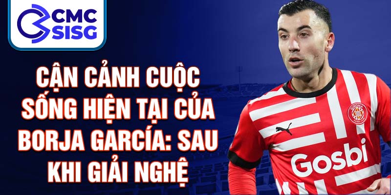 Cận cảnh cuộc sống hiện tại của Borja García: Sau khi giải nghệ